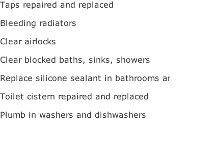 Taps repaired and replaced

Bleeding radiators

Clear airlocks

Clear blocked baths, sinks, showers

Replace silicone sealant in bathrooms and kitchens

Toilet cistern repaired and replaced

Plumb in washers and dishwashers




